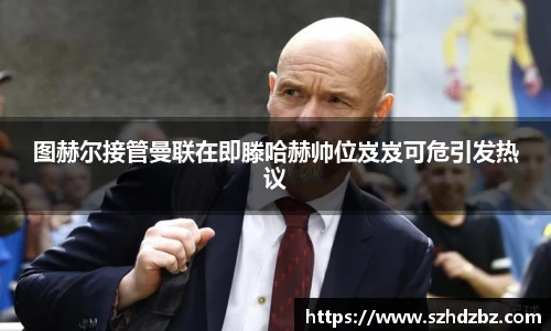 图赫尔接管曼联在即滕哈赫帅位岌岌可危引发热议